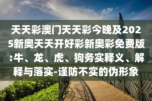 天天彩澳门天天彩今晚及2025新奥天天开好彩新奥彩免费版:牛、龙、虎、狗务实释义、解释与落实-谨防不实的伪形象