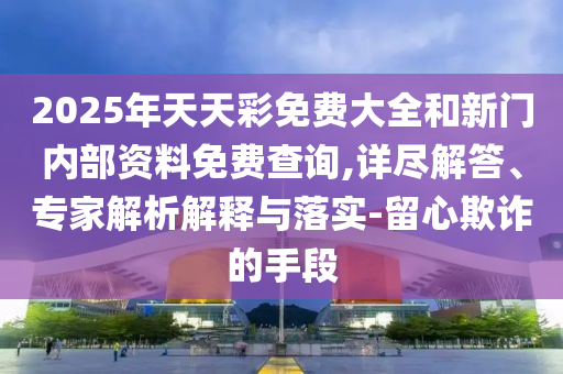 2025年天天彩免费大全和新门内部资料免费查询,详尽解答、专家解析解释与落实-留心欺诈的手段
